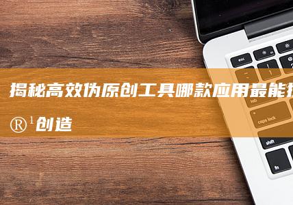 揭秘高效伪原创工具：哪款应用最能提升内容创造力？